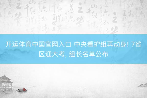 开运体育中国官网入口 中央看护组再动身! 7省区迎大考， 组长名单公布