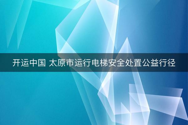 开运中国 太原市运行电梯安全处置公益行径