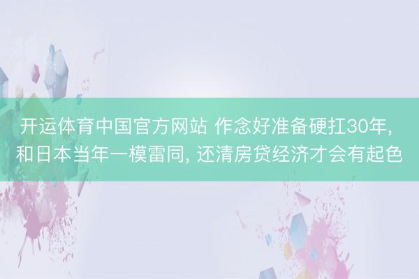 开运体育中国官方网站 作念好准备硬扛30年, 和日本当年一模雷同, 还清房贷经济才会有起色