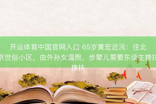 开运体育中国官网入口 65岁黄宏近况：住北京世俗小区，由外孙女温煦，步辇儿需要东谈主搀扶