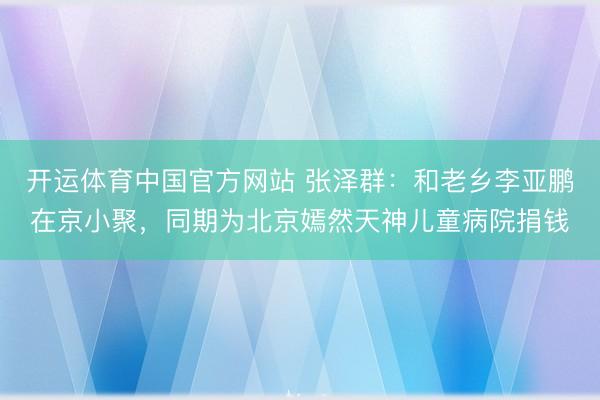 开运体育中国官方网站 张泽群:和老乡李亚鹏在京小聚,同期为北京嫣然天神儿童病院捐钱