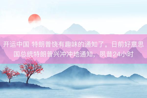 开运中国 特朗普饶有趣味的通知了。日前好意思国总统特朗普兴冲冲地通知，夙昔24小时