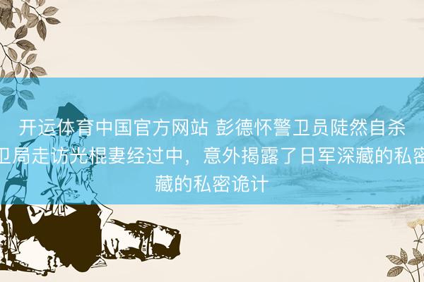 开运体育中国官方网站 彭德怀警卫员陡然自杀，保卫局走访光棍妻经过中，意外揭露了日军深藏的私密诡计