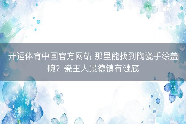 开运体育中国官方网站 那里能找到陶瓷手绘盖碗？瓷王人景德镇有谜底