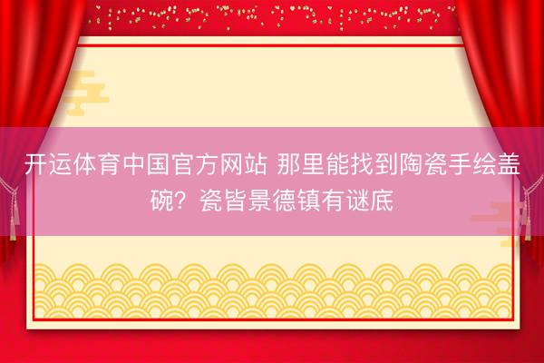 开运体育中国官方网站 那里能找到陶瓷手绘盖碗？瓷皆景德镇有谜底
