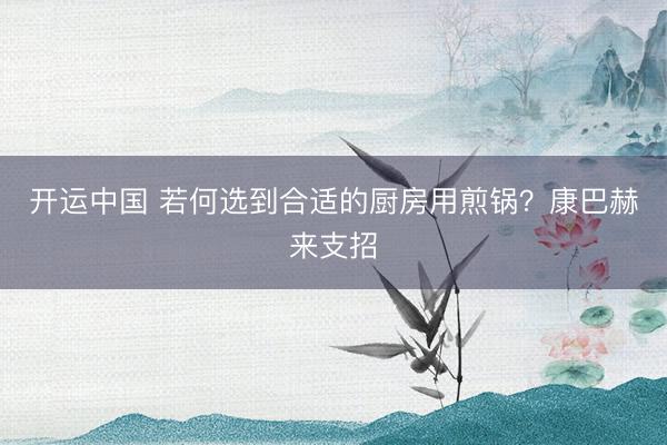 开运中国 若何选到合适的厨房用煎锅？康巴赫来支招