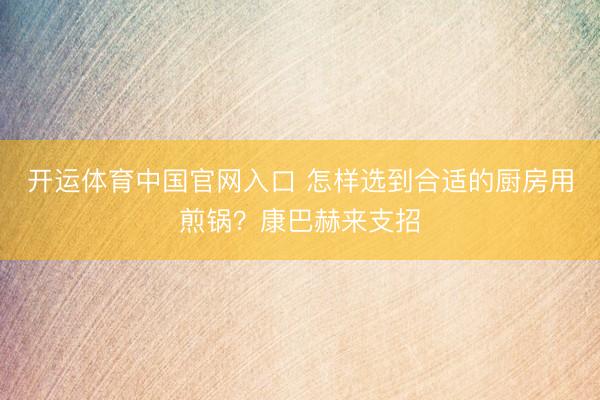开运体育中国官网入口 怎样选到合适的厨房用煎锅？康巴赫来支招