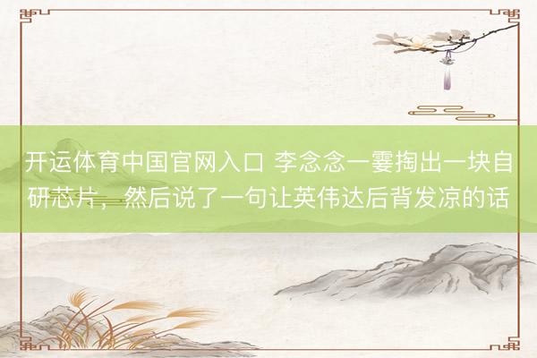 开运体育中国官网入口 李念念一霎掏出一块自研芯片，然后说了一句让英伟达后背发凉的话