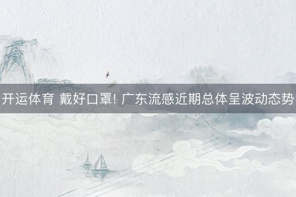 开运体育 戴好口罩! 广东流感近期总体呈波动态势