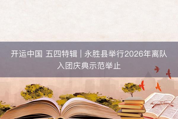 开运中国 五四特辑 | 永胜县举行2026年离队入团庆典示范举止