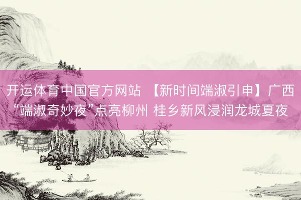 开运体育中国官方网站 【新时间端淑引申】广西“端淑奇妙夜”点亮柳州 桂乡新风浸润龙城夏夜