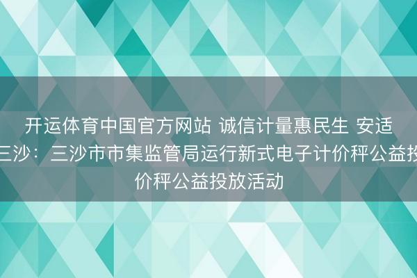 开运体育中国官方网站 诚信计量惠民生 安适破费在三沙：三沙市市集监管局运行新式电子计价秤公益投放活动