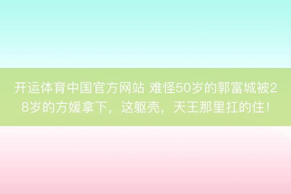 开运体育中国官方网站 难怪50岁的郭富城被28岁的方媛拿下，这躯壳，天王那里扛的住！