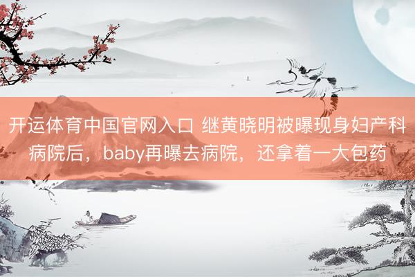 开运体育中国官网入口 继黄晓明被曝现身妇产科病院后,baby再曝去病院,还拿着一大包药