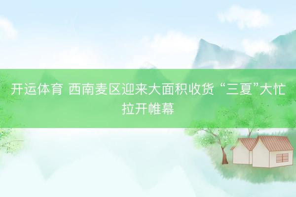 开运体育 西南麦区迎来大面积收货 “三夏”大忙拉开帷幕