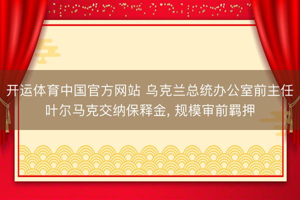 开运体育中国官方网站 乌克兰总统办公室前主任叶尔马克交纳保释金， 规模审前羁押