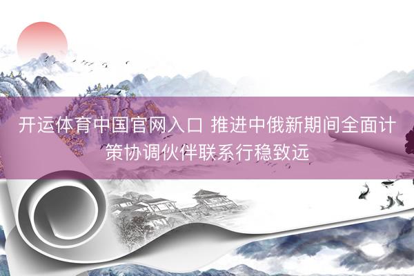 开运体育中国官网入口 推进中俄新期间全面计策协调伙伴联系行稳致远