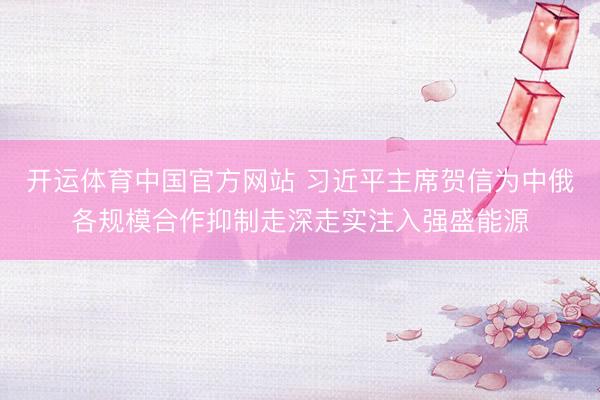 开运体育中国官方网站 习近平主席贺信为中俄各规模合作抑制走深走实注入强盛能源