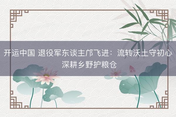 开运中国 退役军东谈主邝飞进:流转沃土守初心 深耕乡野护粮仓