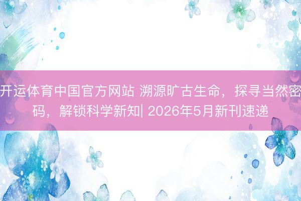 开运体育中国官方网站 溯源旷古生命，探寻当然密码，解锁科学新知| 2026年5月新刊速递