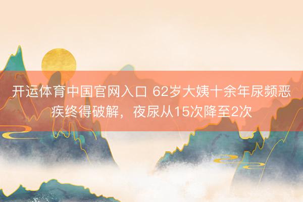 开运体育中国官网入口 62岁大姨十余年尿频恶疾终得破解,夜尿从15次降至2次