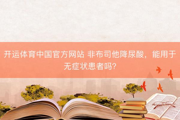 开运体育中国官方网站 非布司他降尿酸，<a href=