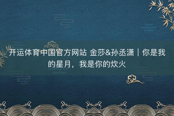 开运体育中国官方网站 金莎&孙丞潇｜你是我的星月，我是你的炊火