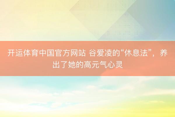 开运体育中国官方网站 谷爱凌的“休息法”，养出了她的高元气心灵