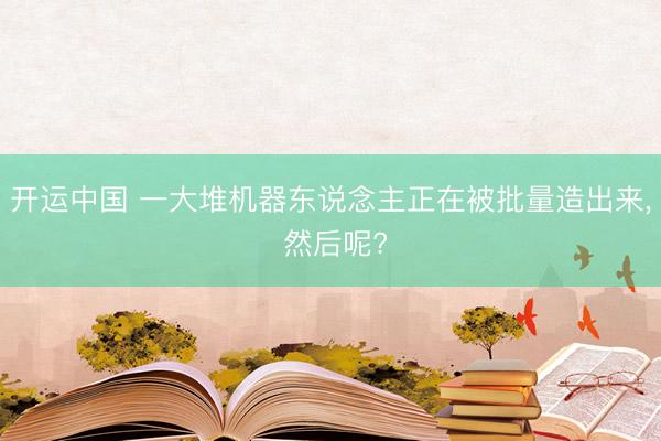 开运中国 一大堆机器东说念主正在被批量造出来， 然后呢?