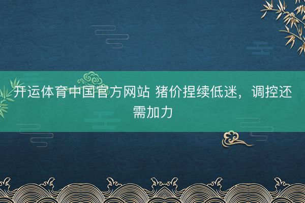 开运体育中国官方网站 猪价捏续低迷，调控还需加力
