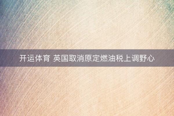 开运体育 英国取消原定燃油税上调野心