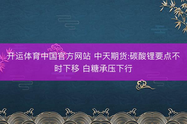 开运体育中国官方网站 中天期货:碳酸锂要点不时下移 白糖承压下行