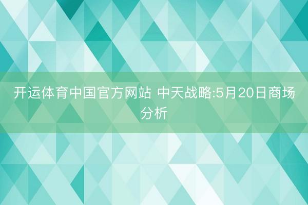 开运体育中国官方网站 中天战略:5月20日商场分析
