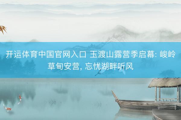 开运体育中国官网入口 玉渡山露营季启幕: 峻岭草甸安营， 忘忧湖畔听风