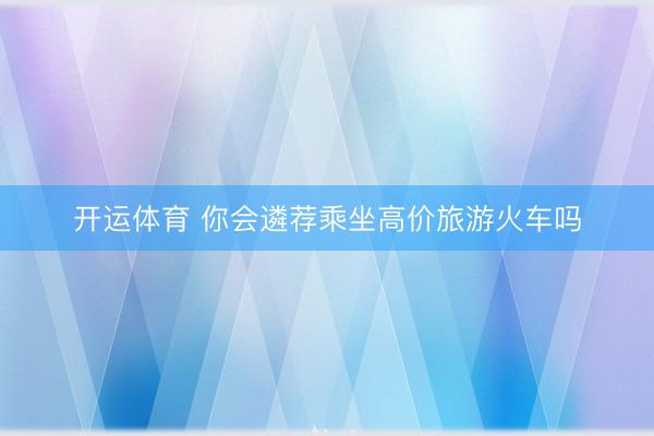开运体育 你会遴荐乘坐高价旅游火车吗