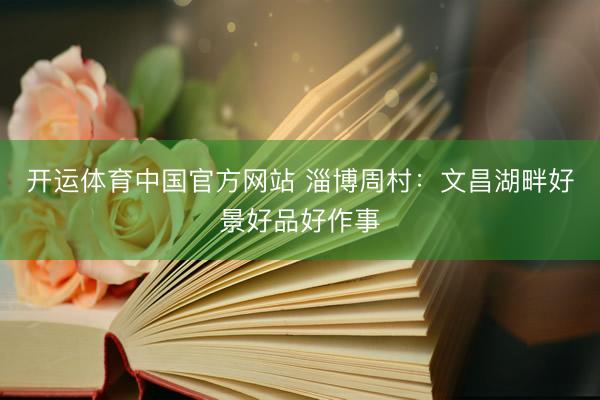 开运体育中国官方网站 淄博周村：文昌湖畔好景好品好作事