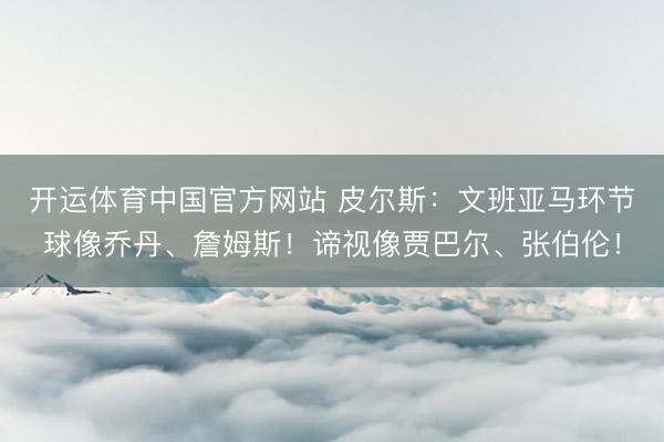 开运体育中国官方网站 皮尔斯：文班亚马环节球像乔丹、詹姆斯！谛视像贾巴尔、张伯伦！