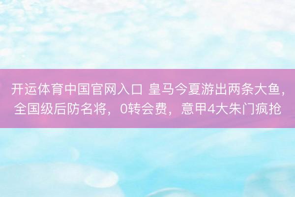 开运体育中国官网入口 皇马今夏游出两条大鱼，全国级后防名将，0转会费，意甲4大朱门疯抢