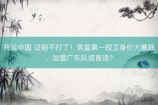 开运中国 证明不打了!男篮第一控卫身价大暴跌,加盟广东队成首选?