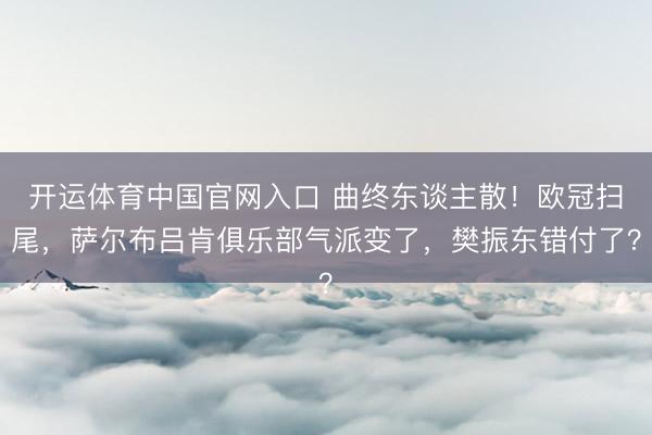开运体育中国官网入口 曲终东谈主散！欧冠扫尾，萨尔布吕肯俱乐部气派变了，樊振东错付了？