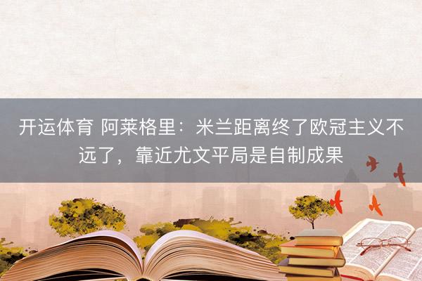 开运体育 阿莱格里：米兰距离终了欧冠主义不远了，靠近尤文平局是自制成果