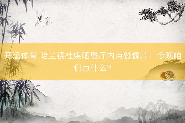 开运体育 哈兰德社媒晒餐厅内点餐像片：今晚咱们点什么？