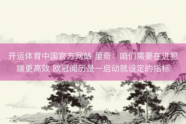 开运体育中国官方网站 里奇：咱们需要在进犯端更高效 欧冠阅历是一启动就设定的指标