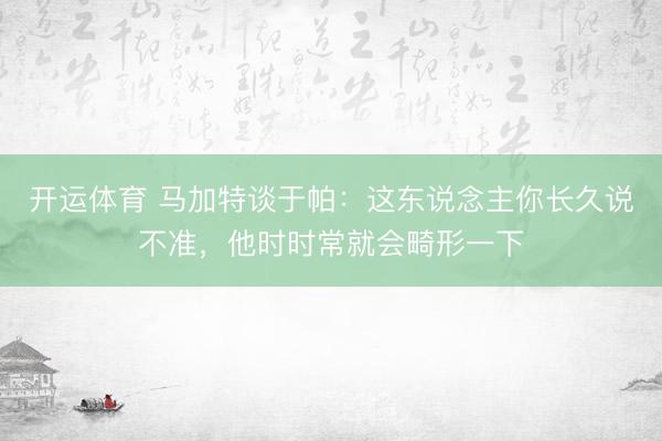 开运体育 马加特谈于帕：这东说念主你长久说不准，他时时常就会畸形一下
