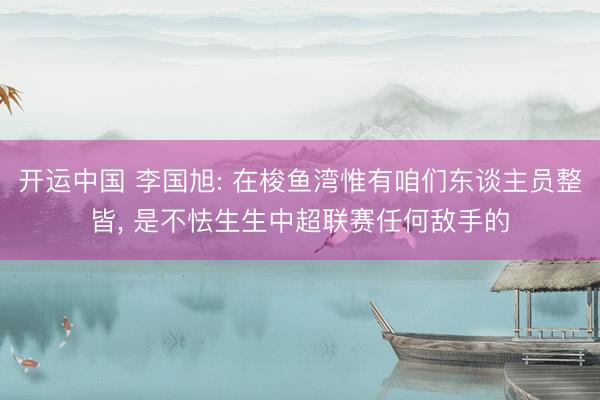 开运中国 李国旭: 在梭鱼湾惟有咱们东谈主员整皆， 是不怯生生中超联赛任何敌手的