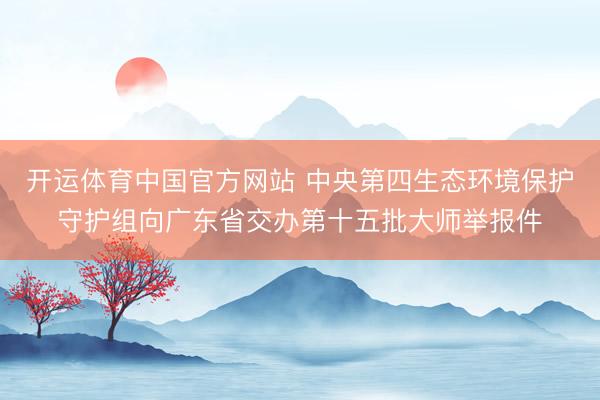 开运体育中国官方网站 中央第四生态环境保护守护组向广东省交办第十五批大师举报件