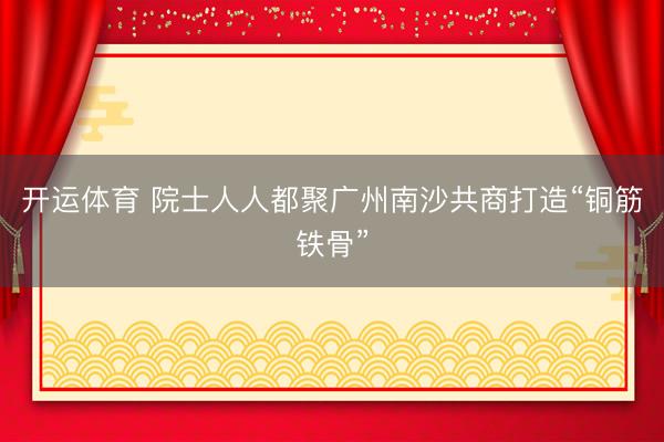 开运体育 院士人人都聚广州南沙共商打造“铜筋铁骨”