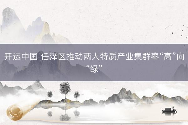 开运中国 任泽区推动两大特质产业集群攀“高”向“绿”