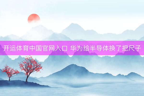 开运体育中国官网入口 华为给半导体换了把尺子