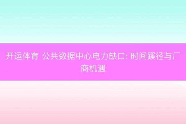 开运体育 公共数据中心电力缺口: 时间蹊径与厂商机遇